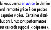 Ici vous verrez en action le dernier  ordi remonté grâce à des petites  capsules vidéos.  Certaines distri- butions Linux sont performantes  sur ces ordis supposé  « dépassés ».
