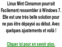 Linux Mint Cinnamon pourrait  Facilement ressembler à Windows 7.   Elle est une très belle solution pour  ne pas être dépaysé au début. Avec  quelques ajustements et voilà !  Cliquer ici pour en savoir plus.